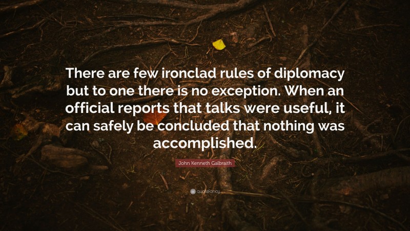 John Kenneth Galbraith Quote: “There are few ironclad rules of diplomacy but to one there is no exception. When an official reports that talks were useful, it can safely be concluded that nothing was accomplished.”