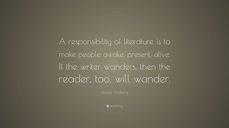 Natalie Goldberg Quote: “A responsibility of literature is to make people awake, present, alive. If the writer wanders, then the reader, too, will wander.”