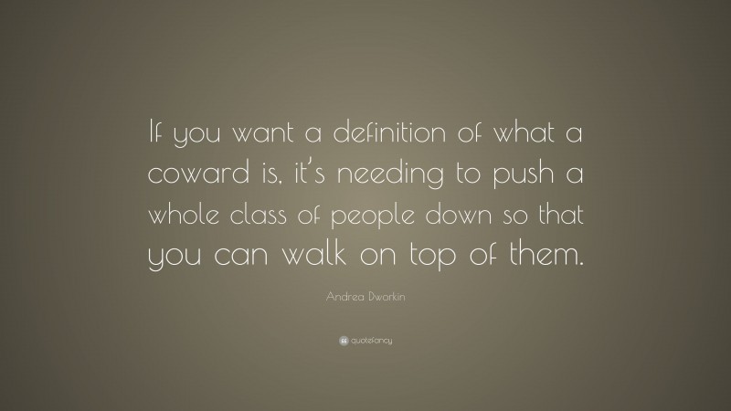 Andrea Dworkin Quote: “If you want a definition of what a coward is, it’s needing to push a whole class of people down so that you can walk on top of them.”