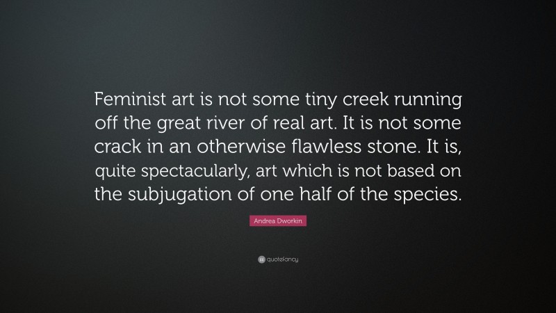 Andrea Dworkin Quote: “Feminist art is not some tiny creek running off the great river of real art. It is not some crack in an otherwise flawless stone. It is, quite spectacularly, art which is not based on the subjugation of one half of the species.”