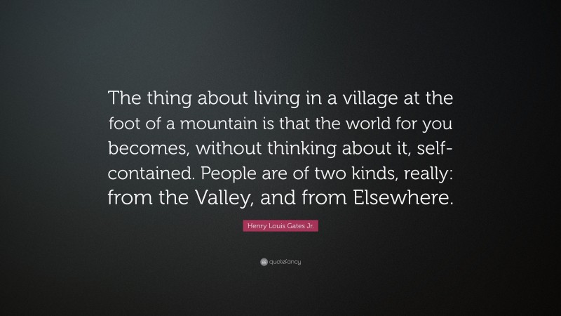 Henry Louis Gates Jr. Quote: “The thing about living in a village at the foot of a mountain is that the world for you becomes, without thinking about it, self-contained. People are of two kinds, really: from the Valley, and from Elsewhere.”
