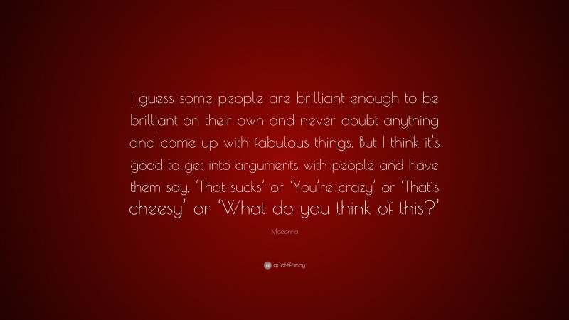 Madonna Quote: “I guess some people are brilliant enough to be brilliant on their own and never doubt anything and come up with fabulous things. But I think it’s good to get into arguments with people and have them say, ‘That sucks’ or ‘You’re crazy’ or ‘That’s cheesy’ or ‘What do you think of this?’”
