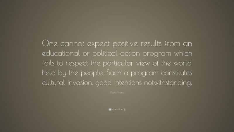 Paulo Freire Quote: “One cannot expect positive results from an educational or political action program which fails to respect the particular view of the world held by the people. Such a program constitutes cultural invasion, good intentions notwithstanding.”