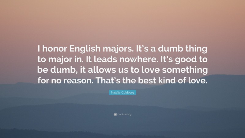 Natalie Goldberg Quote: “I honor English majors. It’s a dumb thing to major in. It leads nowhere. It’s good to be dumb, it allows us to love something for no reason. That’s the best kind of love.”