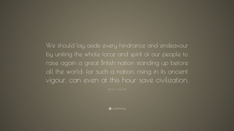 Winston Churchill Quote: “We should lay aside every hindrance and endeavour by uniting the whole force and spirit of our people to raise again a great British nation standing up before all the world; for such a nation, rising in its ancient vigour, can even at this hour save civilization.”
