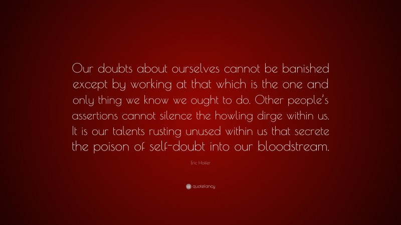 Eric Hoffer Quote: “Our doubts about ourselves cannot be banished except by working at that which is the one and only thing we know we ought to do. Other people’s assertions cannot silence the howling dirge within us. It is our talents rusting unused within us that secrete the poison of self-doubt into our bloodstream.”