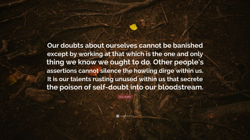 Eric Hoffer Quote: “Our doubts about ourselves cannot be banished except by working at that which is the one and only thing we know we ought to do. Other people’s assertions cannot silence the howling dirge within us. It is our talents rusting unused within us that secrete the poison of self-doubt into our bloodstream.”