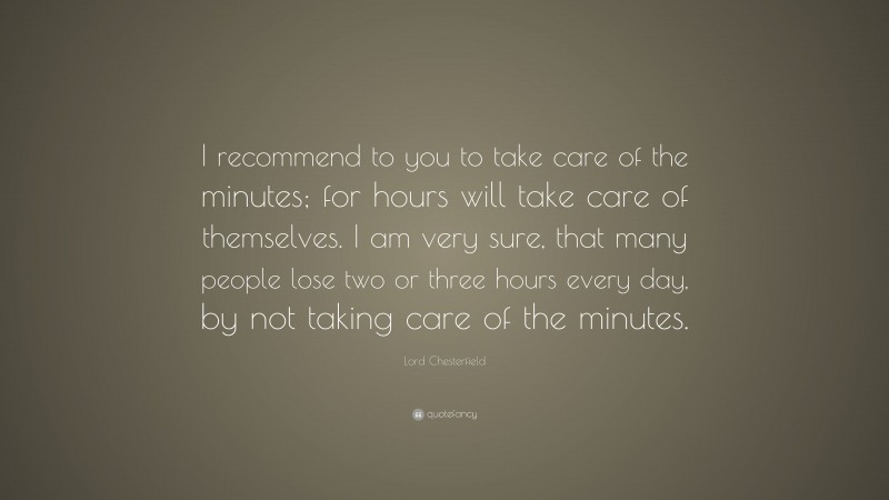 Lord Chesterfield Quote: “I recommend to you to take care of the minutes; for hours will take care of themselves. I am very sure, that many people lose two or three hours every day, by not taking care of the minutes.”