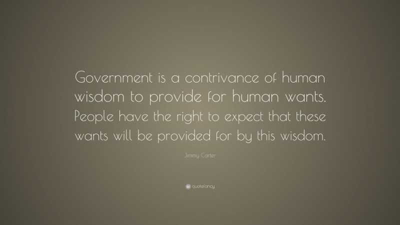 Jimmy Carter Quote: “Government is a contrivance of human wisdom to provide for human wants. People have the right to expect that these wants will be provided for by this wisdom.”