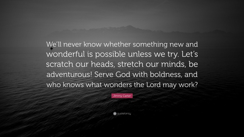 Jimmy Carter Quote: “We’ll never know whether something new and wonderful is possible unless we try. Let’s scratch our heads, stretch our minds, be adventurous! Serve God with boldness, and who knows what wonders the Lord may work?”
