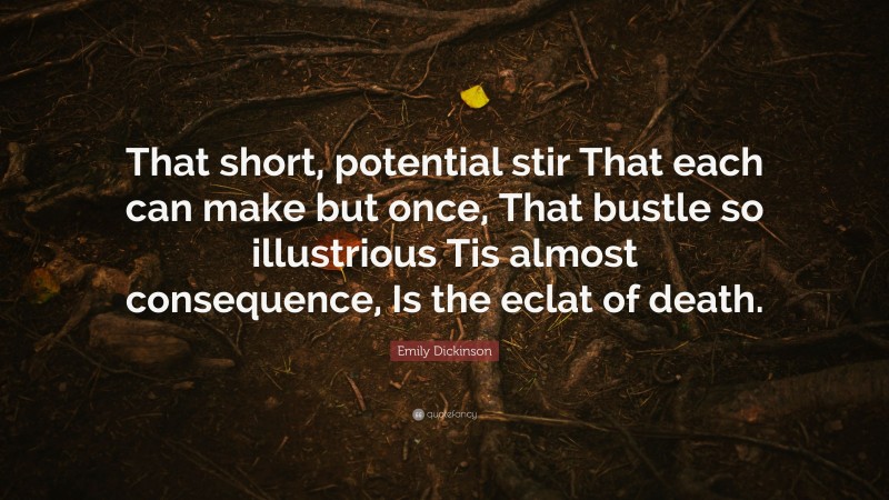 Emily Dickinson Quote: “That short, potential stir That each can make but once, That bustle so illustrious Tis almost consequence, Is the eclat of death.”