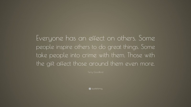 Terry Goodkind Quote: “Everyone has an effect on others. Some people inspire others to do great things. Some take people into crime with them. Those with the gift affect those around them even more.”