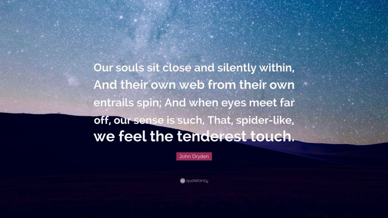John Dryden Quote: “Our souls sit close and silently within, And their own web from their own entrails spin; And when eyes meet far off, our sense is such, That, spider-like, we feel the tenderest touch.”