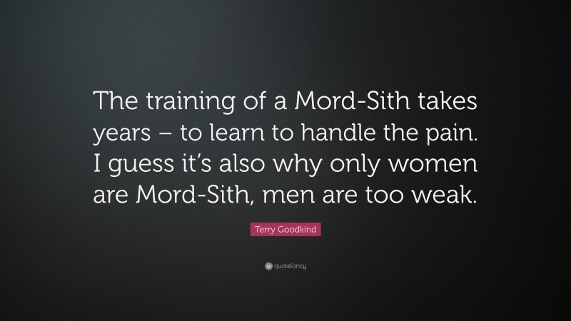 Terry Goodkind Quote: “The training of a Mord-Sith takes years – to learn to handle the pain. I guess it’s also why only women are Mord-Sith, men are too weak.”
