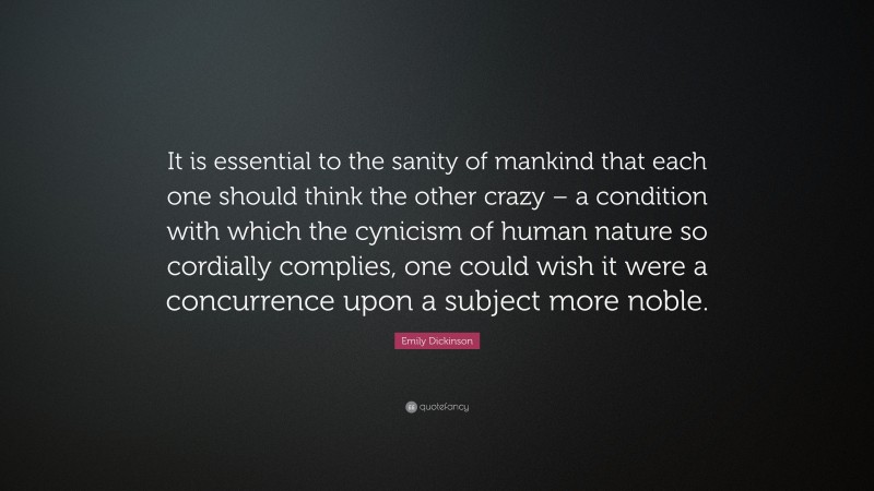 Emily Dickinson Quote: “It is essential to the sanity of mankind that each one should think the other crazy – a condition with which the cynicism of human nature so cordially complies, one could wish it were a concurrence upon a subject more noble.”