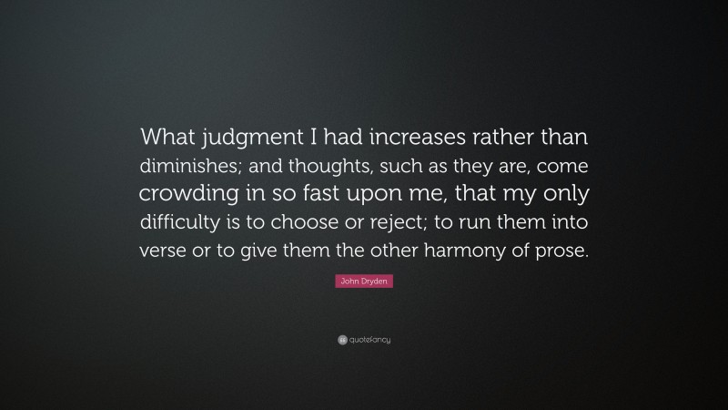 John Dryden Quote: “What judgment I had increases rather than diminishes; and thoughts, such as they are, come crowding in so fast upon me, that my only difficulty is to choose or reject; to run them into verse or to give them the other harmony of prose.”