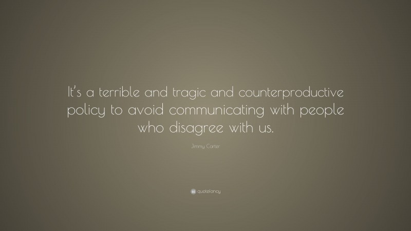 Jimmy Carter Quote: “It’s a terrible and tragic and counterproductive policy to avoid communicating with people who disagree with us.”