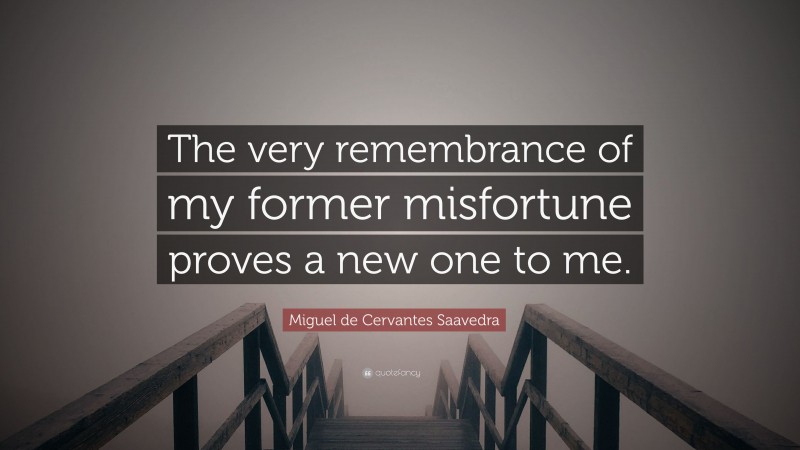 Miguel de Cervantes Saavedra Quote: “The very remembrance of my former misfortune proves a new one to me.”