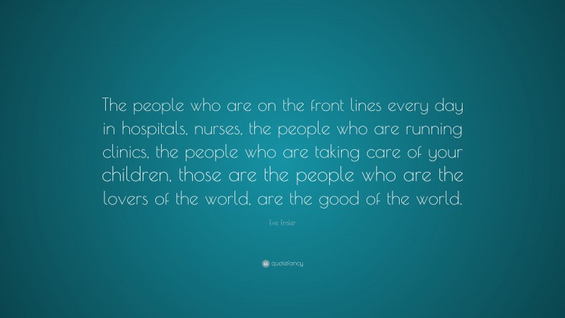 Eve Ensler Quote: “The people who are on the front lines every day in hospitals, nurses, the people who are running clinics, the people who are taking care of your children, those are the people who are the lovers of the world, are the good of the world.”