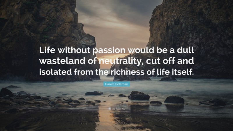 Daniel Goleman Quote: “Life without passion would be a dull wasteland of neutrality, cut off and isolated from the richness of life itself.”