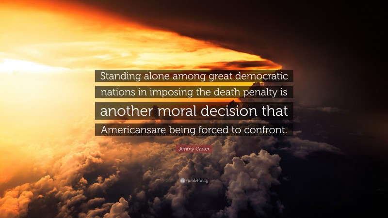 Jimmy Carter Quote: “Standing alone among great democratic nations in imposing the death penalty is another moral decision that Americansare being forced to confront.”