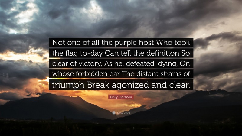 Emily Dickinson Quote: “Not one of all the purple host Who took the flag to-day Can tell the definition So clear of victory, As he, defeated, dying, On whose forbidden ear The distant strains of triumph Break agonized and clear.”