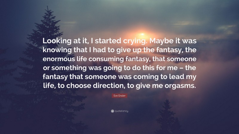Eve Ensler Quote: “Looking at it, I started crying. Maybe it was knowing that I had to give up the fantasy, the enormous life consuming fantasy, that someone or something was going to do this for me – the fantasy that someone was coming to lead my life, to choose direction, to give me orgasms.”
