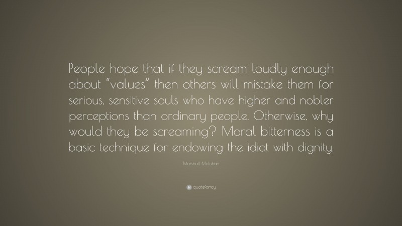 Marshall McLuhan Quote: “People hope that if they scream loudly enough about “values” then others will mistake them for serious, sensitive souls who have higher and nobler perceptions than ordinary people. Otherwise, why would they be screaming? Moral bitterness is a basic technique for endowing the idiot with dignity.”