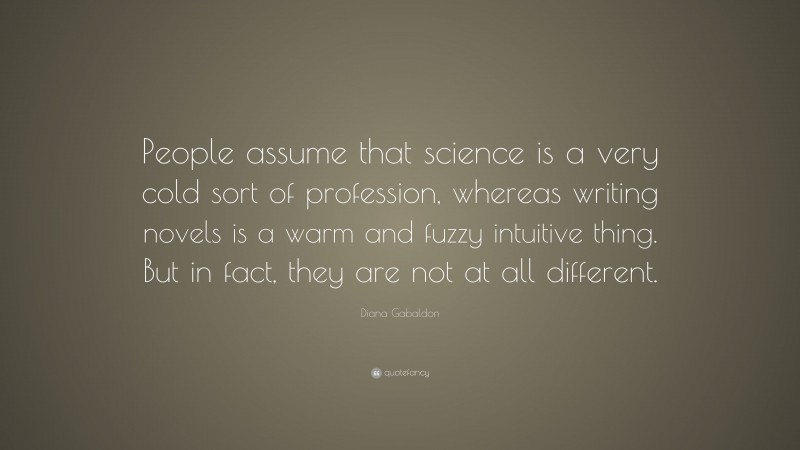 Diana Gabaldon Quote: “People assume that science is a very cold sort of profession, whereas writing novels is a warm and fuzzy intuitive thing. But in fact, they are not at all different.”
