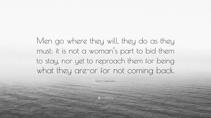 Diana Gabaldon Quote: “Men go where they will, they do as they must; it is not a woman’s part to bid them to stay, nor yet to reproach them for being what they are-or for not coming back.”