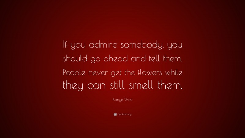 Kanye West Quote: “If you admire somebody, you should go ahead and tell them. People never get the flowers while they can still smell them.”