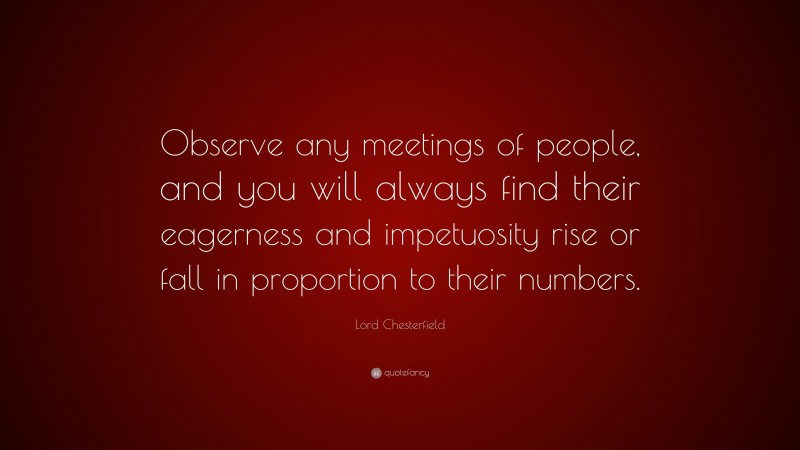 Lord Chesterfield Quote: “Observe any meetings of people, and you will always find their eagerness and impetuosity rise or fall in proportion to their numbers.”
