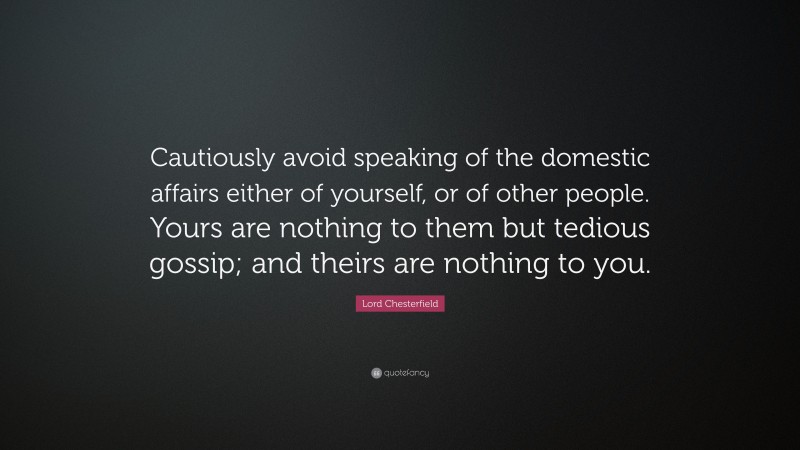 Lord Chesterfield Quote: “Cautiously avoid speaking of the domestic affairs either of yourself, or of other people. Yours are nothing to them but tedious gossip; and theirs are nothing to you.”