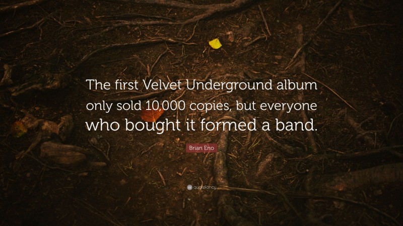 Brian Eno Quote: “The first Velvet Underground album only sold 10,000 copies, but everyone who bought it formed a band.”