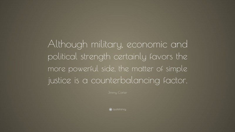 Jimmy Carter Quote: “Although military, economic and political strength certainly favors the more powerful side, the matter of simple justice is a counterbalancing factor.”
