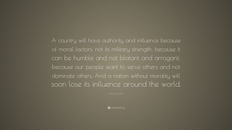 Jimmy Carter Quote: “A country will have authority and influence because of moral factors, not its military strength; because it can be humble and not blatant and arrogant; because our people want to serve others and not dominate others. And a nation without morality will soon lose its influence around the world.”