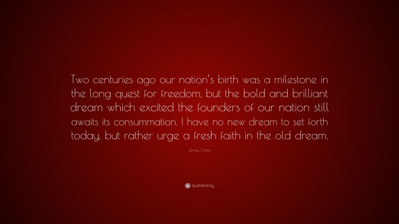 Jimmy Carter Quote: “Two centuries ago our nation’s birth was a milestone in the long quest for freedom, but the bold and brilliant dream which excited the founders of our nation still awaits its consummation. I have no new dream to set forth today, but rather urge a fresh faith in the old dream.”