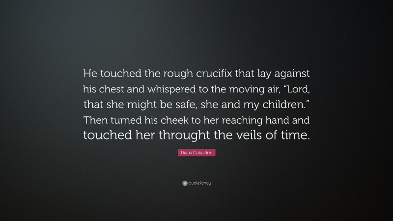 Diana Gabaldon Quote: “He touched the rough crucifix that lay against his chest and whispered to the moving air, “Lord, that she might be safe, she and my children.” Then turned his cheek to her reaching hand and touched her throught the veils of time.”