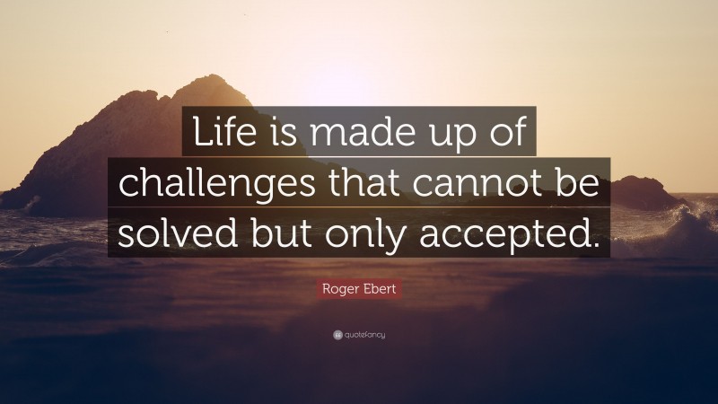 Roger Ebert Quote: “Life is made up of challenges that cannot be solved but only accepted.”