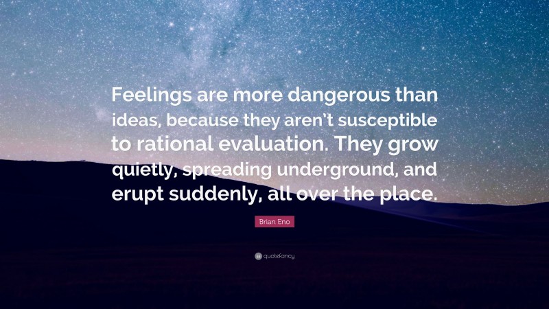 Brian Eno Quote: “Feelings are more dangerous than ideas, because they aren’t susceptible to rational evaluation. They grow quietly, spreading underground, and erupt suddenly, all over the place.”