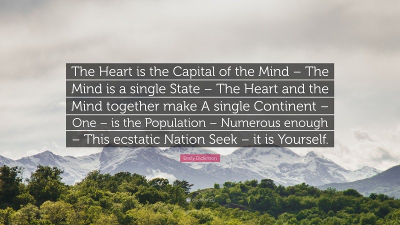 Emily Dickinson Quote: “The Heart is the Capital of the Mind – The Mind is a single State – The Heart and the Mind together make A single Continent – One – is the Population – Numerous enough – This ecstatic Nation Seek – it is Yourself.”