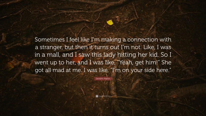 Demetri Martin Quote: “Sometimes I feel like I’m making a connection with a stranger, but then it turns out I’m not. Like, I was in a mall, and I saw this lady hitting her kid. So I went up to her, and I was like, “Yeah, get him!” She got all mad at me. I was like, “I’m on your side here.””