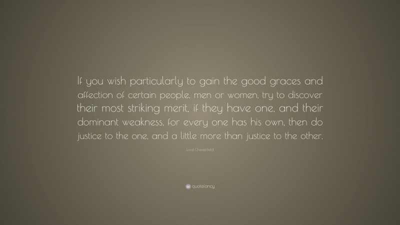 Lord Chesterfield Quote: “If you wish particularly to gain the good graces and affection of certain people, men or women, try to discover their most striking merit, if they have one, and their dominant weakness, for every one has his own, then do justice to the one, and a little more than justice to the other.”