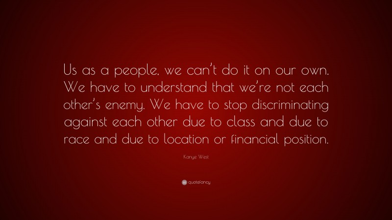 Kanye West Quote: “Us as a people, we can’t do it on our own. We have to understand that we’re not each other’s enemy. We have to stop discriminating against each other due to class and due to race and due to location or financial position.”