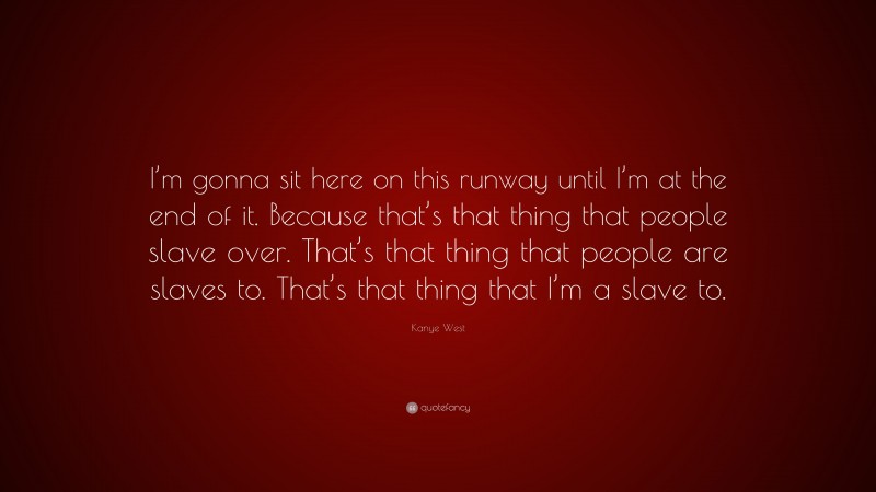 Kanye West Quote: “I’m gonna sit here on this runway until I’m at the end of it. Because that’s that thing that people slave over. That’s that thing that people are slaves to. That’s that thing that I’m a slave to.”