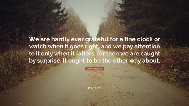Lord Chesterfield Quote: “We are hardly ever grateful for a fine clock or watch when it goes right, and we pay attention to it only when it falters, for then we are caught by surprise. It ought to be the other way about.”