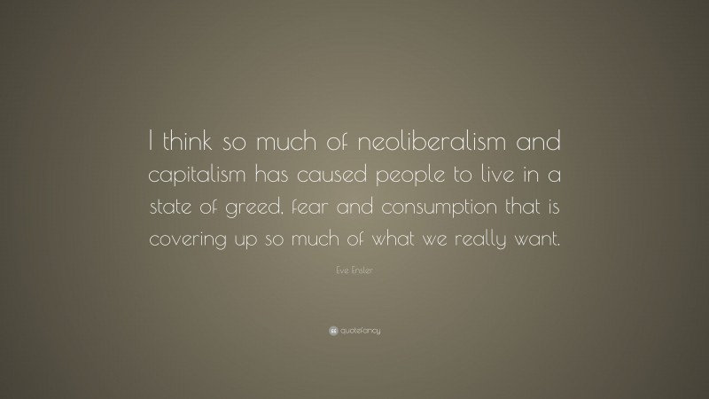 Eve Ensler Quote: “I think so much of neoliberalism and capitalism has caused people to live in a state of greed, fear and consumption that is covering up so much of what we really want.”