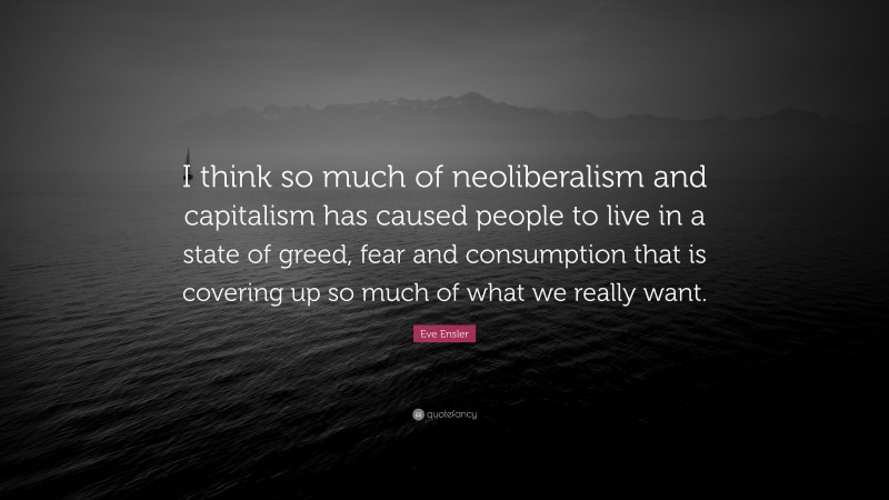 Eve Ensler Quote: “I think so much of neoliberalism and capitalism has caused people to live in a state of greed, fear and consumption that is covering up so much of what we really want.”