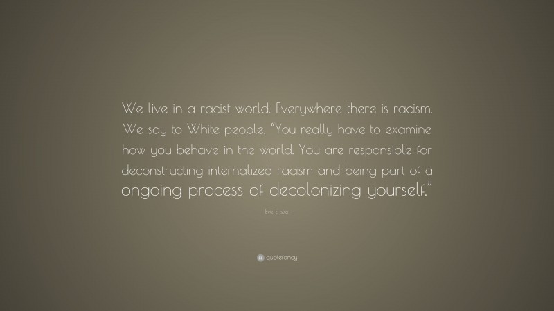 Eve Ensler Quote: “We live in a racist world. Everywhere there is racism. We say to White people, “You really have to examine how you behave in the world. You are responsible for deconstructing internalized racism and being part of a ongoing process of decolonizing yourself.””