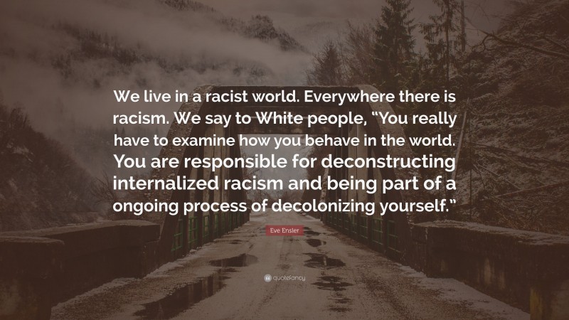 Eve Ensler Quote: “We live in a racist world. Everywhere there is racism. We say to White people, “You really have to examine how you behave in the world. You are responsible for deconstructing internalized racism and being part of a ongoing process of decolonizing yourself.””